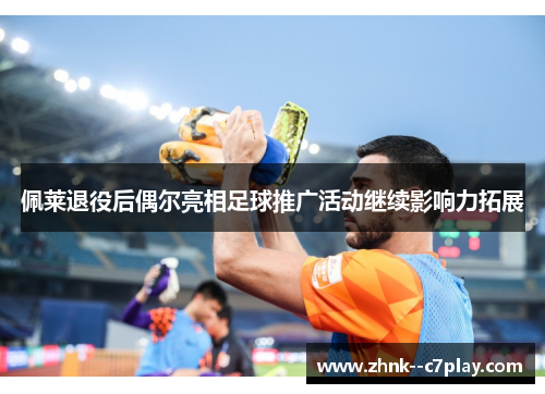 佩莱退役后偶尔亮相足球推广活动继续影响力拓展