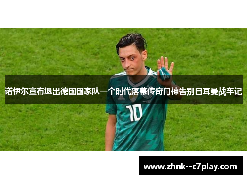 诺伊尔宣布退出德国国家队一个时代落幕传奇门神告别日耳曼战车记